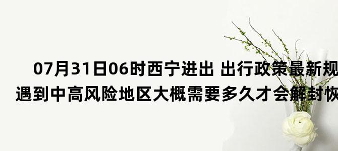'07月31日06时西宁进出 出行政策最新规定 如遇到中高风险地区大概需要多久才会解封恢复正常出行'